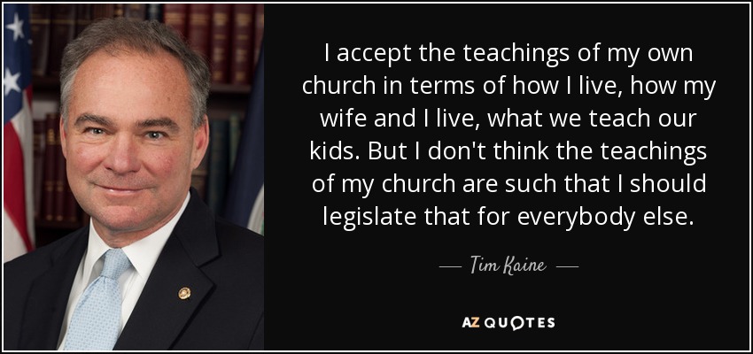 I accept the teachings of my own church in terms of how I live, how my wife and I live, what we teach our kids. But I don't think the teachings of my church are such that I should legislate that for everybody else. - Tim Kaine