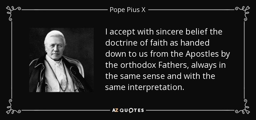 I accept with sincere belief the doctrine of faith as handed down to us from the Apostles by the orthodox Fathers, always in the same sense and with the same interpretation. - Pope Pius X