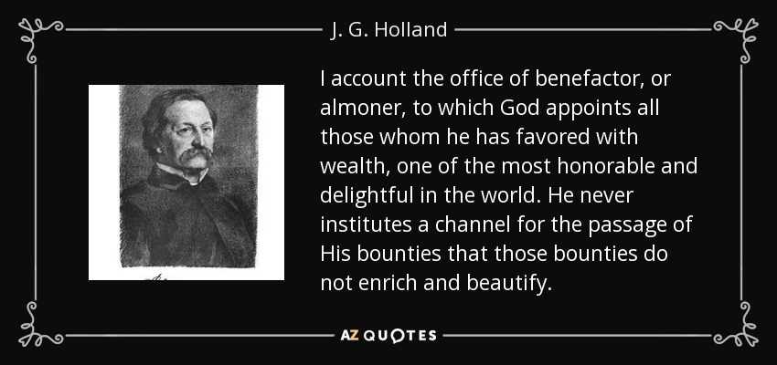 I account the office of benefactor, or almoner, to which God appoints all those whom he has favored with wealth, one of the most honorable and delightful in the world. He never institutes a channel for the passage of His bounties that those bounties do not enrich and beautify. - J. G. Holland