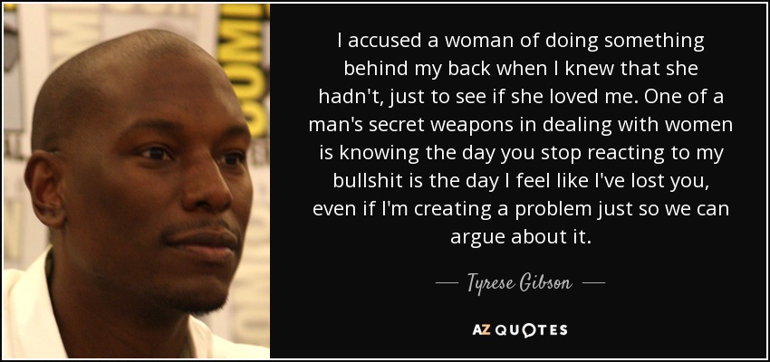 I accused a woman of doing something behind my back when I knew that she hadn't, just to see if she loved me. One of a man's secret weapons in dealing with women is knowing the day you stop reacting to my bullshit is the day I feel like I've lost you, even if I'm creating a problem just so we can argue about it. - Tyrese Gibson