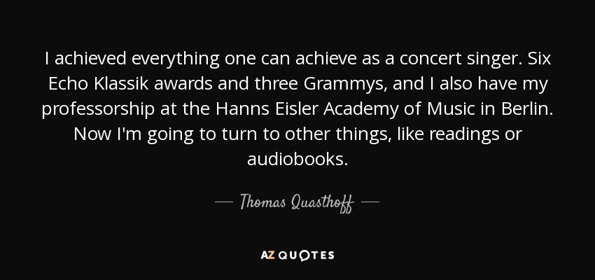 I achieved everything one can achieve as a concert singer. Six Echo Klassik awards and three Grammys, and I also have my professorship at the Hanns Eisler Academy of Music in Berlin. Now I'm going to turn to other things, like readings or audiobooks. - Thomas Quasthoff