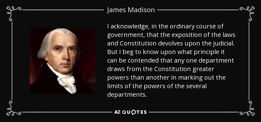I acknowledge, in the ordinary course of government, that the exposition of the laws and Constitution devolves upon the judicial. But I beg to know upon what principle it can be contended that any one department draws from the Constitution greater powers than another in marking out the limits of the powers of the several departments. - James Madison