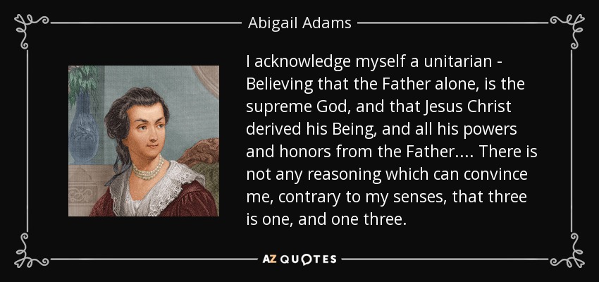 I acknowledge myself a unitarian - Believing that the Father alone, is the supreme God, and that Jesus Christ derived his Being, and all his powers and honors from the Father. ... There is not any reasoning which can convince me, contrary to my senses, that three is one, and one three. - Abigail Adams