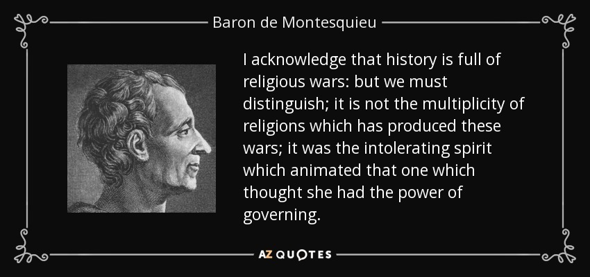 I acknowledge that history is full of religious wars: but we must distinguish; it is not the multiplicity of religions which has produced these wars; it was the intolerating spirit which animated that one which thought she had the power of governing. - Baron de Montesquieu