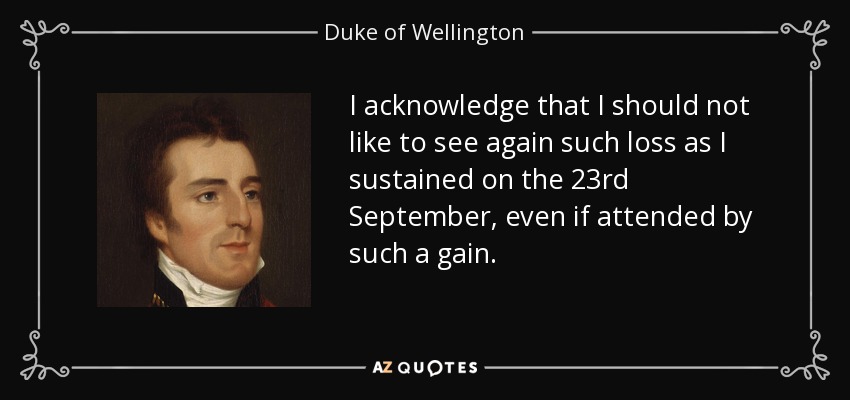 I acknowledge that I should not like to see again such loss as I sustained on the 23rd September, even if attended by such a gain. - Duke of Wellington