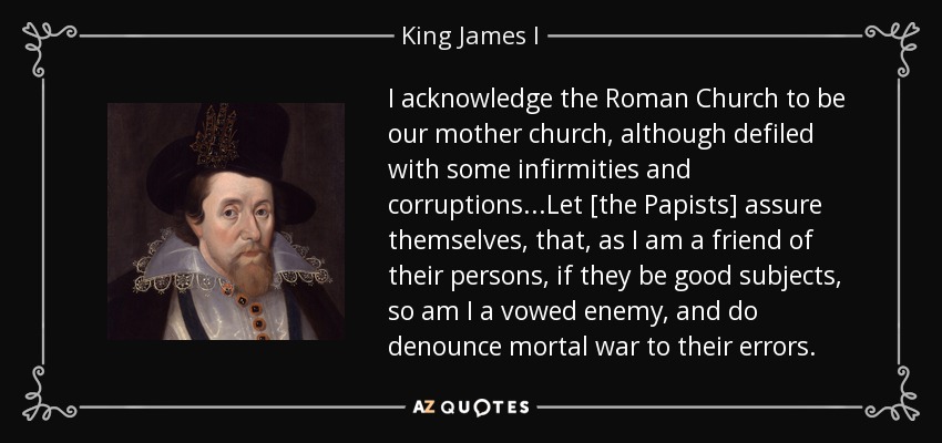 I acknowledge the Roman Church to be our mother church, although defiled with some infirmities and corruptions...Let [the Papists] assure themselves, that, as I am a friend of their persons, if they be good subjects, so am I a vowed enemy, and do denounce mortal war to their errors. - King James I