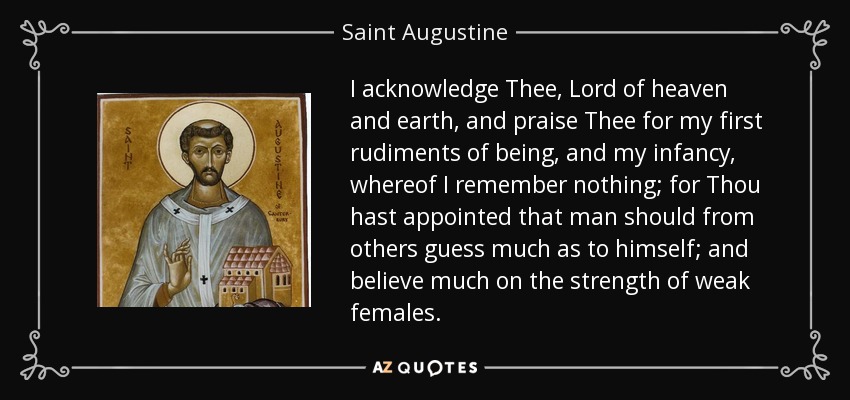I acknowledge Thee, Lord of heaven and earth, and praise Thee for my first rudiments of being, and my infancy, whereof I remember nothing; for Thou hast appointed that man should from others guess much as to himself; and believe much on the strength of weak females. - Saint Augustine