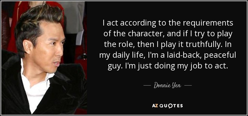 I act according to the requirements of the character, and if I try to play the role, then I play it truthfully. In my daily life, I'm a laid-back, peaceful guy. I'm just doing my job to act. - Donnie Yen