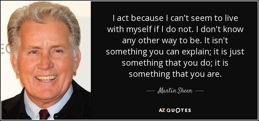 I act because I can't seem to live with myself if I do not. I don't know any other way to be. It isn't something you can explain; it is just something that you do; it is something that you are. - Martin Sheen
