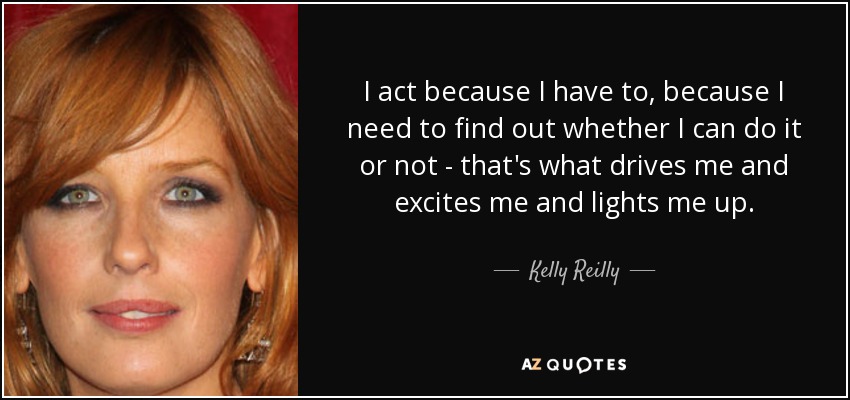 I act because I have to, because I need to find out whether I can do it or not - that's what drives me and excites me and lights me up. - Kelly Reilly
