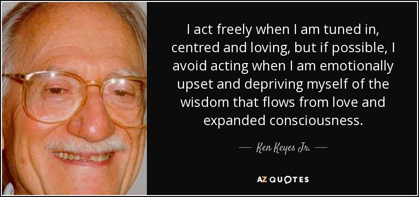 I act freely when I am tuned in, centred and loving, but if possible, I avoid acting when I am emotionally upset and depriving myself of the wisdom that flows from love and expanded consciousness. - Ken Keyes Jr.