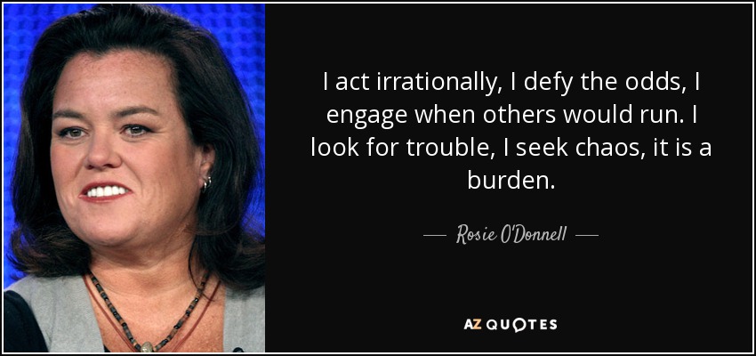 I act irrationally, I defy the odds, I engage when others would run. I look for trouble, I seek chaos, it is a burden. - Rosie O'Donnell