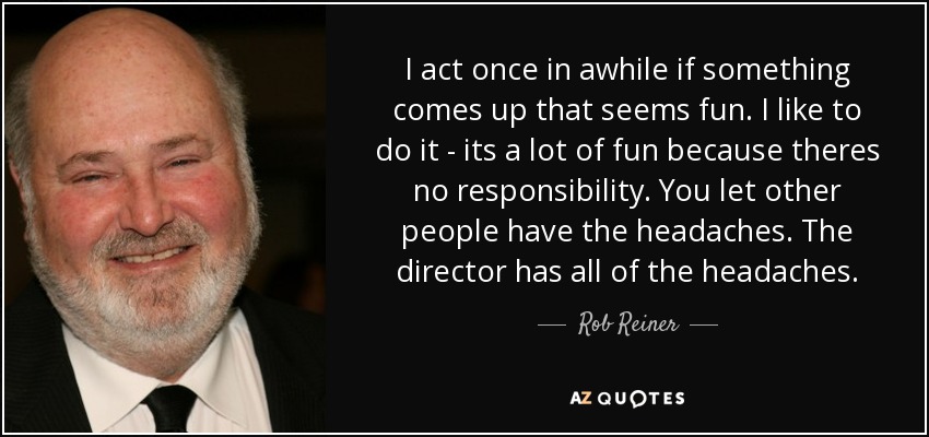 I act once in awhile if something comes up that seems fun. I like to do it - its a lot of fun because theres no responsibility. You let other people have the headaches. The director has all of the headaches. - Rob Reiner
