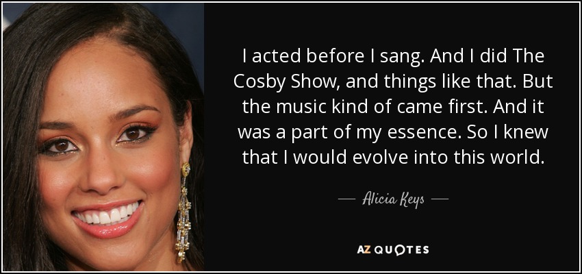I acted before I sang. And I did The Cosby Show, and things like that. But the music kind of came first. And it was a part of my essence. So I knew that I would evolve into this world. - Alicia Keys