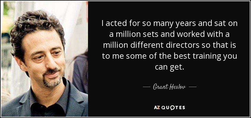 I acted for so many years and sat on a million sets and worked with a million different directors so that is to me some of the best training you can get. - Grant Heslov