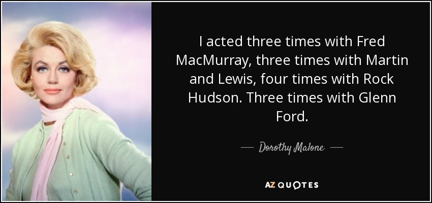 I acted three times with Fred MacMurray, three times with Martin and Lewis, four times with Rock Hudson. Three times with Glenn Ford. - Dorothy Malone