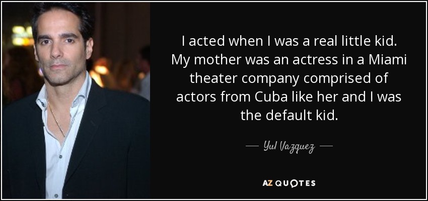 I acted when I was a real little kid. My mother was an actress in a Miami theater company comprised of actors from Cuba like her and I was the default kid. - Yul Vazquez