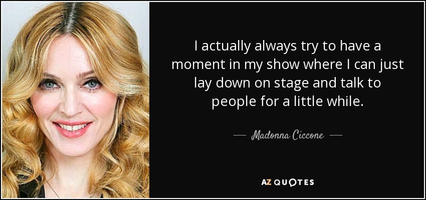 I actually always try to have a moment in my show where I can just lay down on stage and talk to people for a little while. - Madonna Ciccone