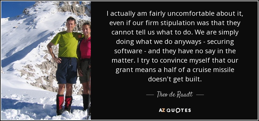 I actually am fairly uncomfortable about it, even if our firm stipulation was that they cannot tell us what to do. We are simply doing what we do anyways - securing software - and they have no say in the matter. I try to convince myself that our grant means a half of a cruise missile doesn't get built. - Theo de Raadt