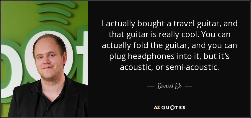 I actually bought a travel guitar, and that guitar is really cool. You can actually fold the guitar, and you can plug headphones into it, but it's acoustic, or semi-acoustic. - Daniel Ek
