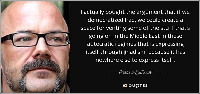 I actually bought the argument that if we democratized Iraq, we could create a space for venting some of the stuff that's going on in the Middle East in these autocratic regimes that is expressing itself through jihadism, because it has nowhere else to express itself. - Andrew Sullivan