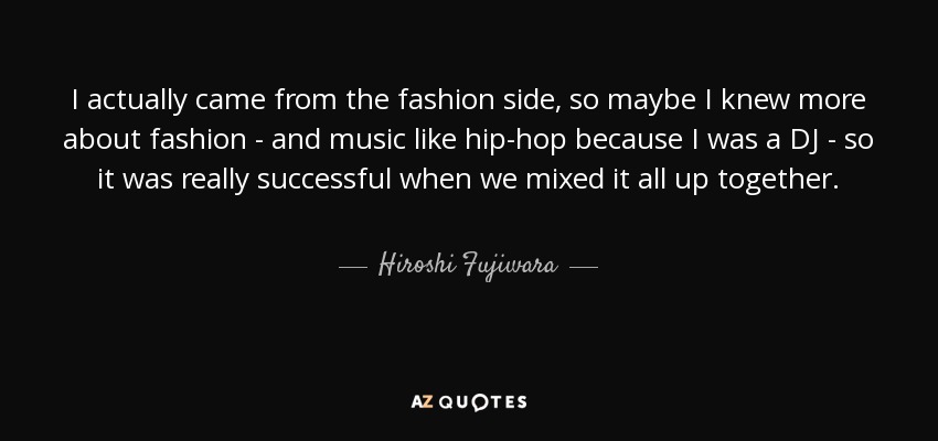 I actually came from the fashion side, so maybe I knew more about fashion - and music like hip-hop because I was a DJ - so it was really successful when we mixed it all up together. - Hiroshi Fujiwara