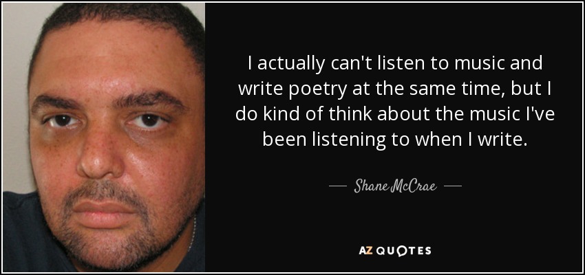 I actually can't listen to music and write poetry at the same time, but I do kind of think about the music I've been listening to when I write. - Shane McCrae