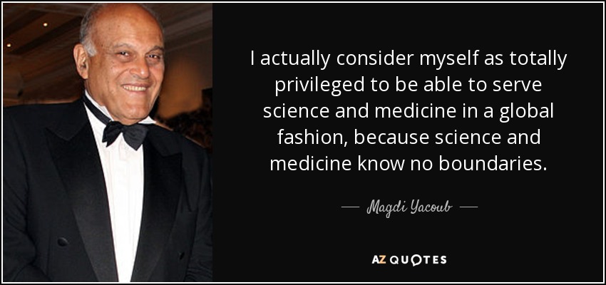 I actually consider myself as totally privileged to be able to serve science and medicine in a global fashion, because science and medicine know no boundaries. - Magdi Yacoub
