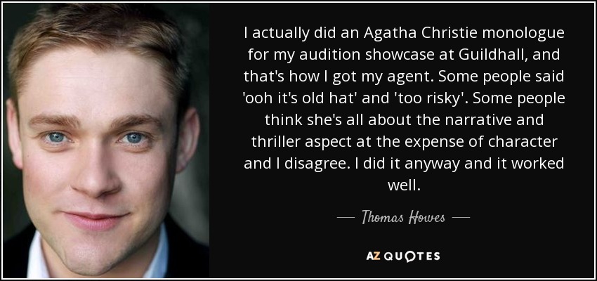 I actually did an Agatha Christie monologue for my audition showcase at Guildhall, and that's how I got my agent. Some people said 'ooh it's old hat' and 'too risky'. Some people think she's all about the narrative and thriller aspect at the expense of character and I disagree. I did it anyway and it worked well. - Thomas Howes