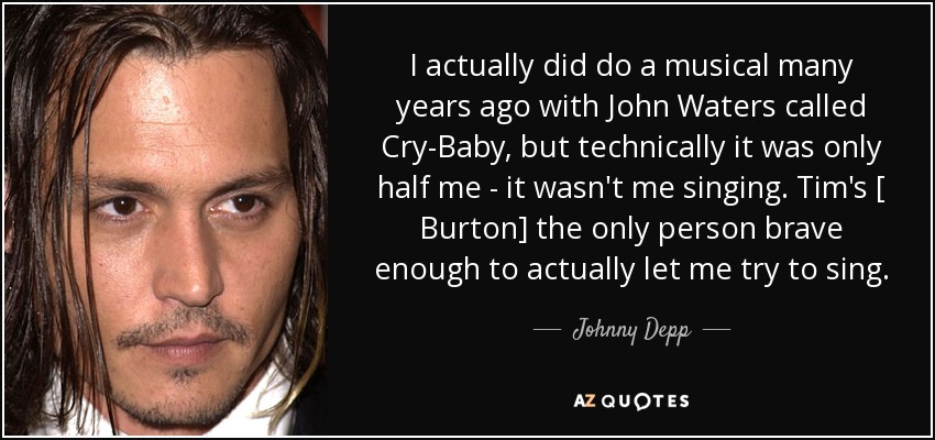 I actually did do a musical many years ago with John Waters called Cry-Baby, but technically it was only half me - it wasn't me singing. Tim's [ Burton] the only person brave enough to actually let me try to sing. - Johnny Depp