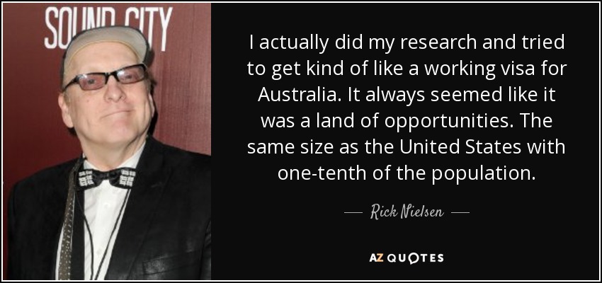 I actually did my research and tried to get kind of like a working visa for Australia. It always seemed like it was a land of opportunities. The same size as the United States with one-tenth of the population. - Rick Nielsen
