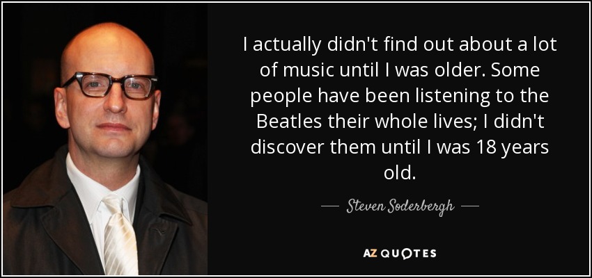 I actually didn't find out about a lot of music until I was older. Some people have been listening to the Beatles their whole lives; I didn't discover them until I was 18 years old. - Steven Soderbergh