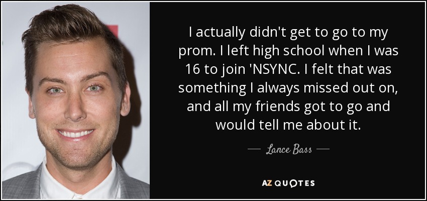 I actually didn't get to go to my prom. I left high school when I was 16 to join 'NSYNC. I felt that was something I always missed out on, and all my friends got to go and would tell me about it. - Lance Bass