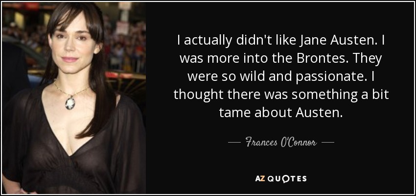 I actually didn't like Jane Austen. I was more into the Brontes. They were so wild and passionate. I thought there was something a bit tame about Austen. - Frances O'Connor