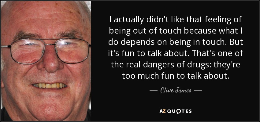 I actually didn't like that feeling of being out of touch because what I do depends on being in touch. But it's fun to talk about. That's one of the real dangers of drugs: they're too much fun to talk about. - Clive James