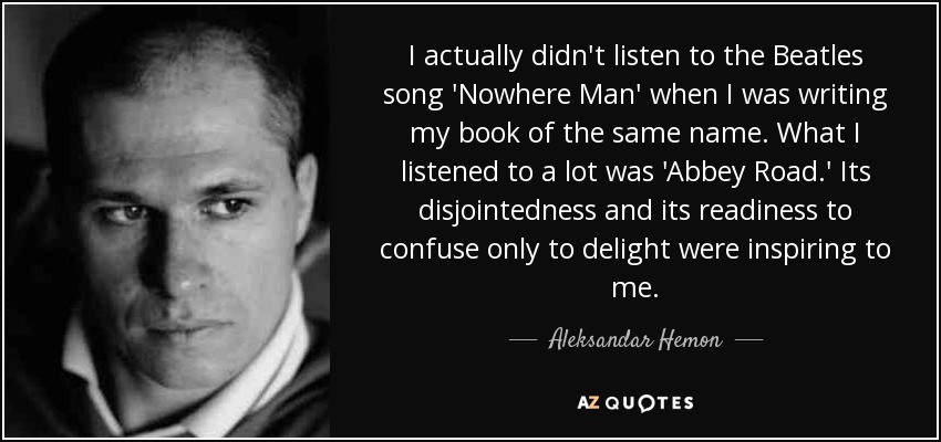 I actually didn't listen to the Beatles song 'Nowhere Man' when I was writing my book of the same name. What I listened to a lot was 'Abbey Road.' Its disjointedness and its readiness to confuse only to delight were inspiring to me. - Aleksandar Hemon