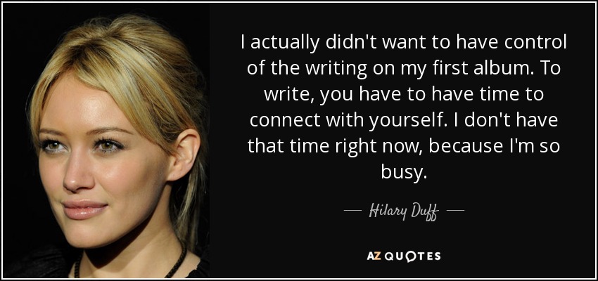I actually didn't want to have control of the writing on my first album. To write, you have to have time to connect with yourself. I don't have that time right now, because I'm so busy. - Hilary Duff