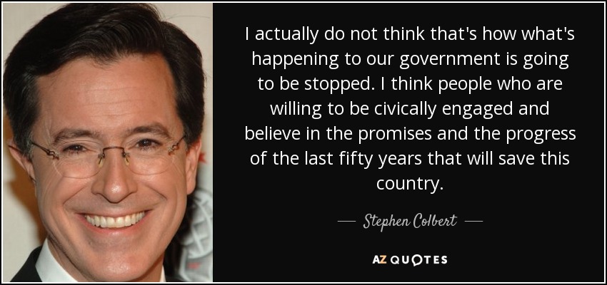 I actually do not think that's how what's happening to our government is going to be stopped. I think people who are willing to be civically engaged and believe in the promises and the progress of the last fifty years that will save this country. - Stephen Colbert