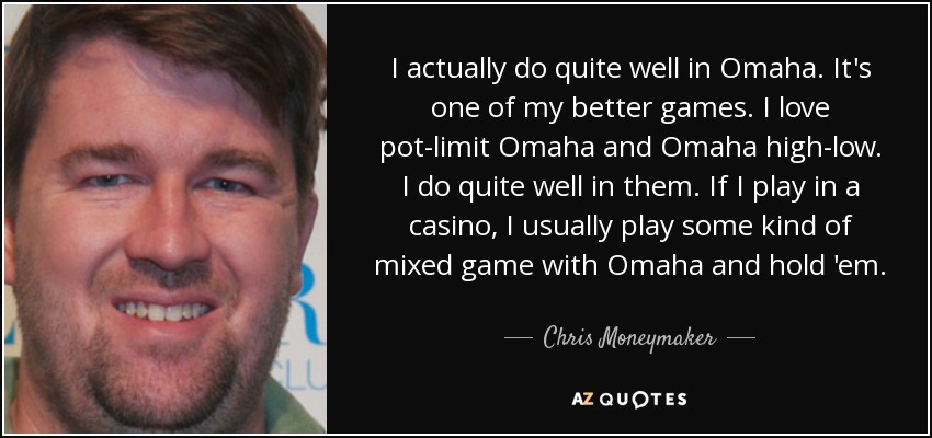 I actually do quite well in Omaha. It's one of my better games. I love pot-limit Omaha and Omaha high-low. I do quite well in them. If I play in a casino, I usually play some kind of mixed game with Omaha and hold 'em. - Chris Moneymaker
