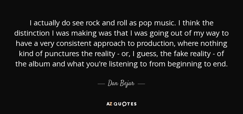 I actually do see rock and roll as pop music. I think the distinction I was making was that I was going out of my way to have a very consistent approach to production, where nothing kind of punctures the reality - or, I guess, the fake reality - of the album and what you're listening to from beginning to end. - Dan Bejar