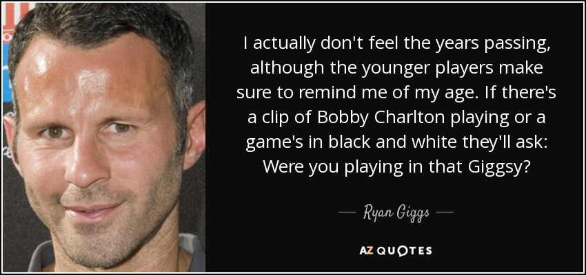 I actually don't feel the years passing, although the younger players make sure to remind me of my age. If there's a clip of Bobby Charlton playing or a game's in black and white they'll ask: Were you playing in that Giggsy? - Ryan Giggs