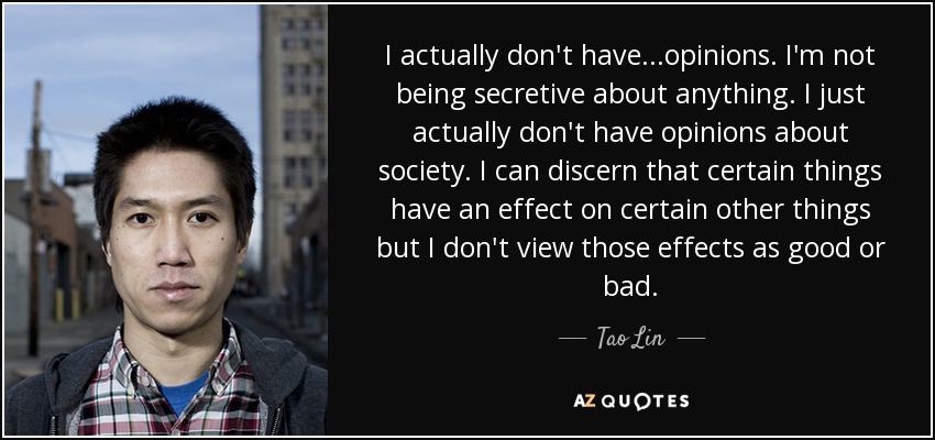 I actually don't have...opinions. I'm not being secretive about anything. I just actually don't have opinions about society. I can discern that certain things have an effect on certain other things but I don't view those effects as good or bad. - Tao Lin