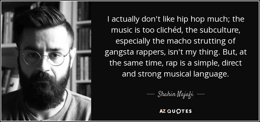 I actually don't like hip hop much; the music is too clichéd, the subculture, especially the macho strutting of gangsta rappers, isn't my thing. But, at the same time, rap is a simple, direct and strong musical language. - Shahin Najafi