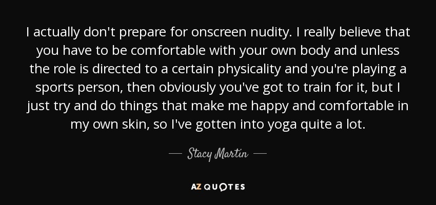 I actually don't prepare for onscreen nudity. I really believe that you have to be comfortable with your own body and unless the role is directed to a certain physicality and you're playing a sports person, then obviously you've got to train for it, but I just try and do things that make me happy and comfortable in my own skin, so I've gotten into yoga quite a lot. - Stacy Martin