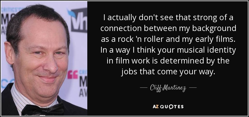 I actually don't see that strong of a connection between my background as a rock 'n roller and my early films. In a way I think your musical identity in film work is determined by the jobs that come your way. - Cliff Martinez