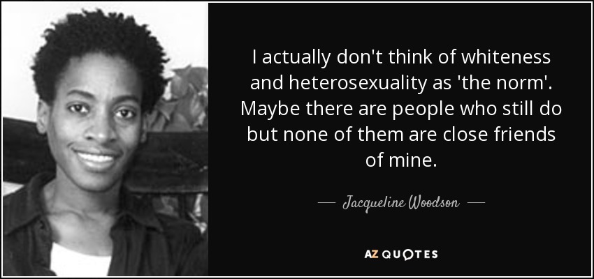 I actually don't think of whiteness and heterosexuality as 'the norm'. Maybe there are people who still do but none of them are close friends of mine. - Jacqueline Woodson