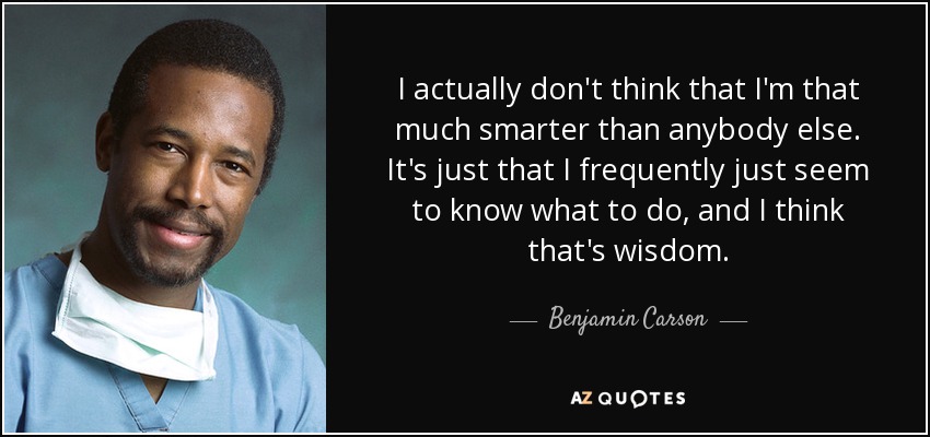 I actually don't think that I'm that much smarter than anybody else. It's just that I frequently just seem to know what to do, and I think that's wisdom. - Benjamin Carson