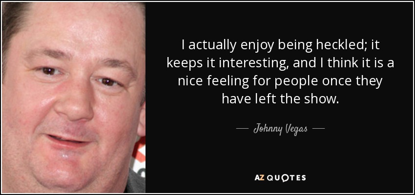 I actually enjoy being heckled; it keeps it interesting, and I think it is a nice feeling for people once they have left the show. - Johnny Vegas