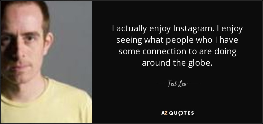 I actually enjoy Instagram. I enjoy seeing what people who I have some connection to are doing around the globe. - Ted Leo