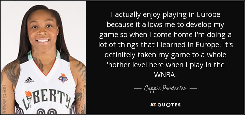 I actually enjoy playing in Europe because it allows me to develop my game so when I come home I'm doing a lot of things that I learned in Europe. It's definitely taken my game to a whole 'nother level here when I play in the WNBA. - Cappie Pondexter